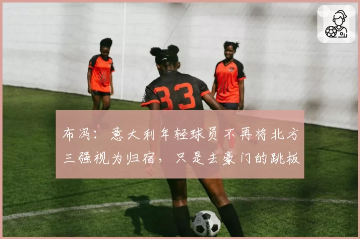 布冯：意大利年轻球员不再将北方三强视为归宿，只是去豪门的跳板