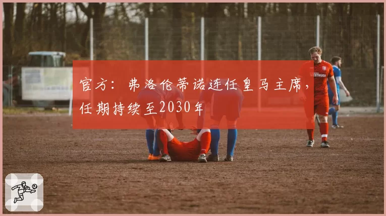 官方：弗洛伦蒂诺连任皇马主席，任期持续至2030年