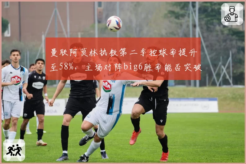 曼联阿莫林执教第二季控球率提升至58%，主场对阵big6胜率能否突破60%？
