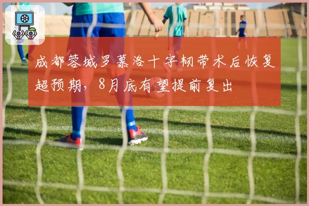 成都蓉城罗慕洛十字韧带术后恢复超预期，8月底有望提前复出