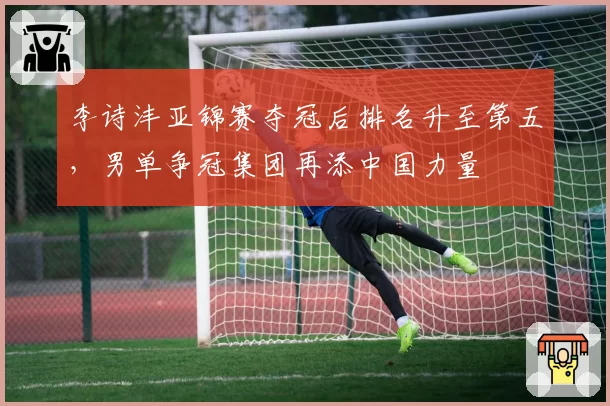 李诗沣亚锦赛夺冠后排名升至第五，男单争冠集团再添中国力量