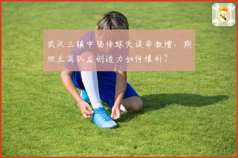 武汉三镇中场传球失误率激增，斯坦丘离队后创造力如何填补？