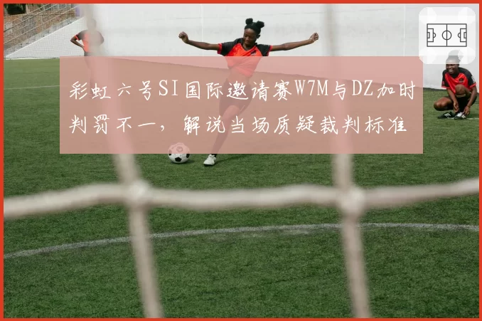 彩虹六号SI国际邀请赛W7M与DZ加时判罚不一，解说当场质疑裁判标准