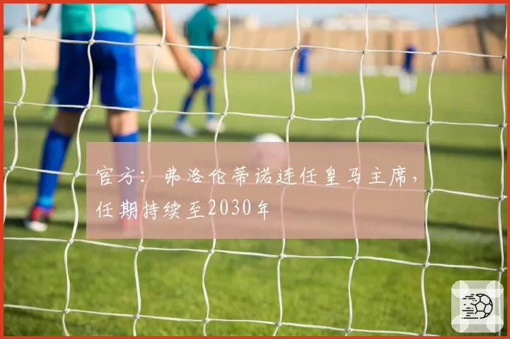 官方：弗洛伦蒂诺连任皇马主席，任期持续至2030年
