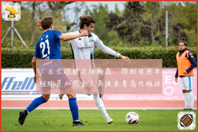 广东宏远锁定杨瀚森，预测将用年轻球员加现金交易换来青岛内线核心